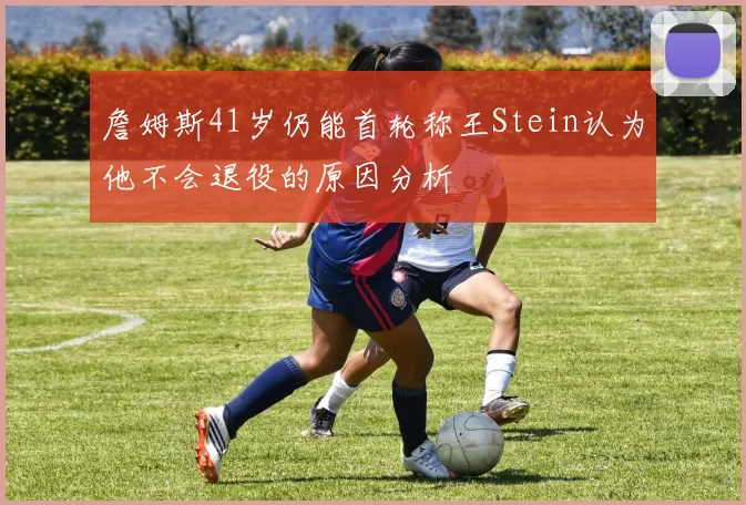 詹姆斯41岁仍能首轮称王Stein认为他不会退役的原因分析