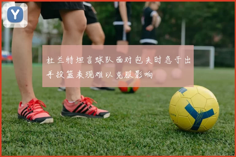 杜兰特坦言球队面对包夹时急于出手投篮表现难以克服影响