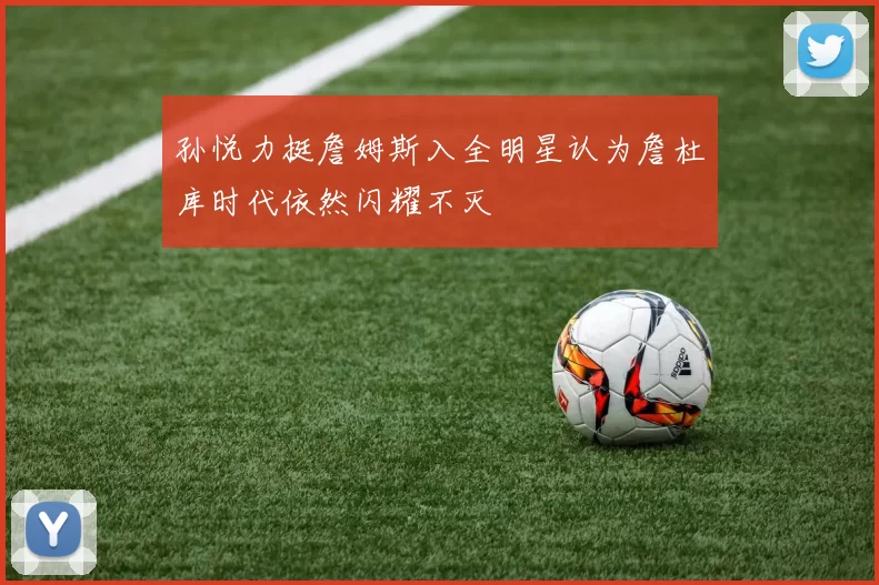 孙悦力挺詹姆斯入全明星认为詹杜库时代依然闪耀不灭