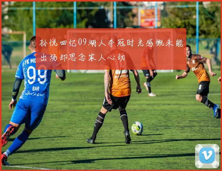 孙悦回忆09湖人夺冠时光感慨未能出场却思念家人心切