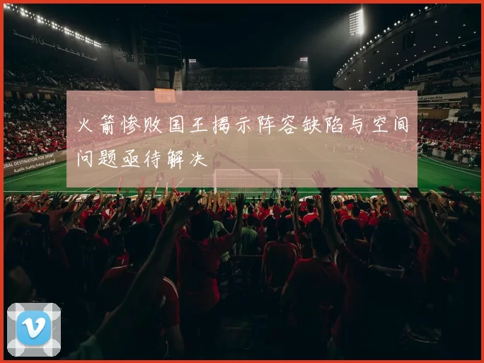 火箭惨败国王揭示阵容缺陷与空间问题亟待解决