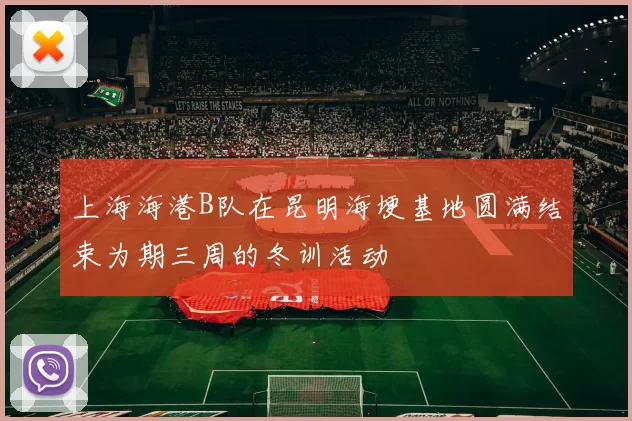 上海海港B队在昆明海埂基地圆满结束为期三周的冬训活动