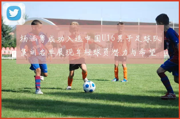 杨涵粤成功入选中国U16男子足球队集训名单展现年轻球员潜力与希望