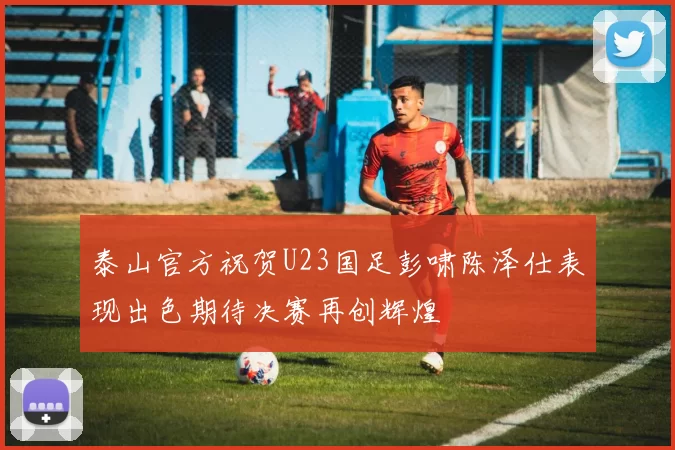 泰山官方祝贺U23国足彭啸陈泽仕表现出色期待决赛再创辉煌