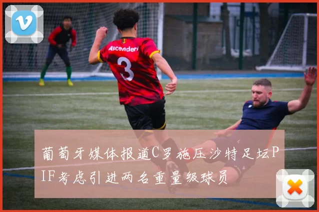 葡萄牙媒体报道C罗施压沙特足坛PIF考虑引进两名重量级球员