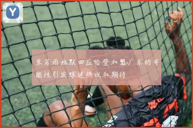 朱芳雨幽默回应哈登加盟广东的可能性引发球迷热议和期待